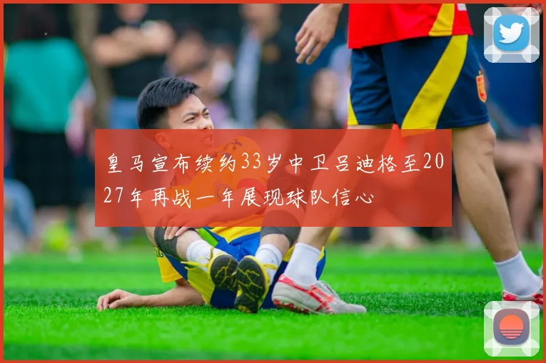 皇马宣布续约33岁中卫吕迪格至2027年再战一年展现球队信心