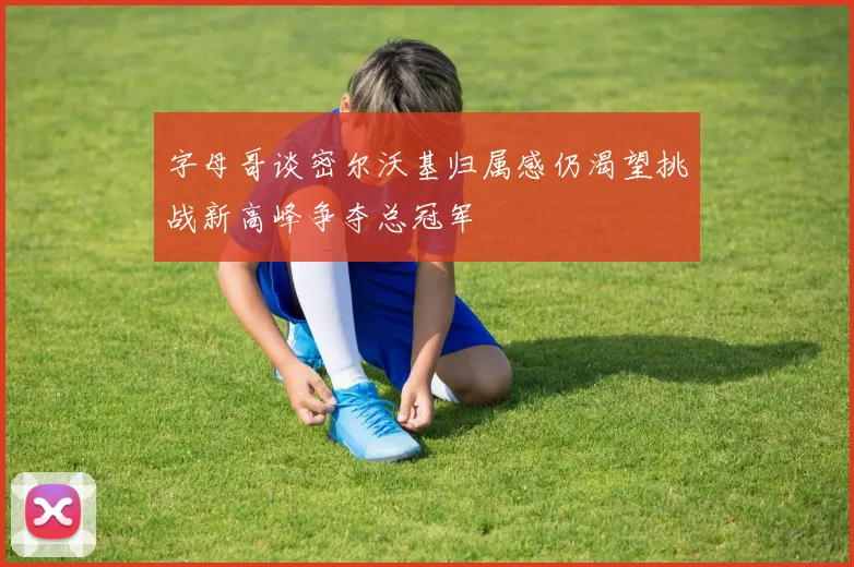 字母哥谈密尔沃基归属感仍渴望挑战新高峰争夺总冠军