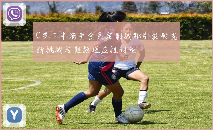 C罗下半场弃金色定制战靴引发耐克新挑战与鞋款适应性讨论