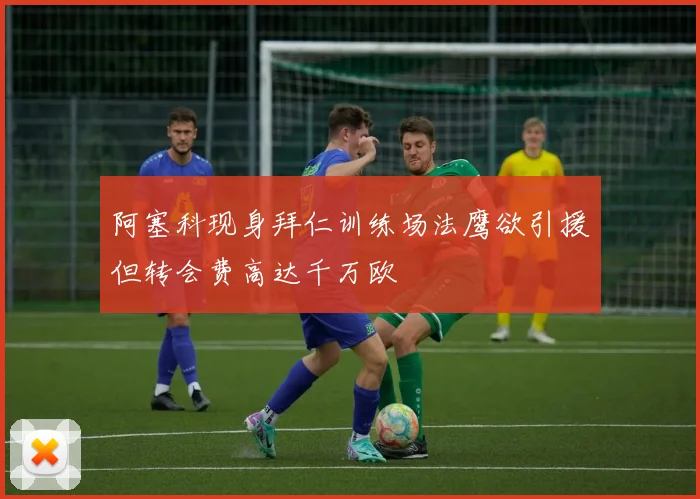 阿塞科现身拜仁训练场法鹰欲引援但转会费高达千万欧