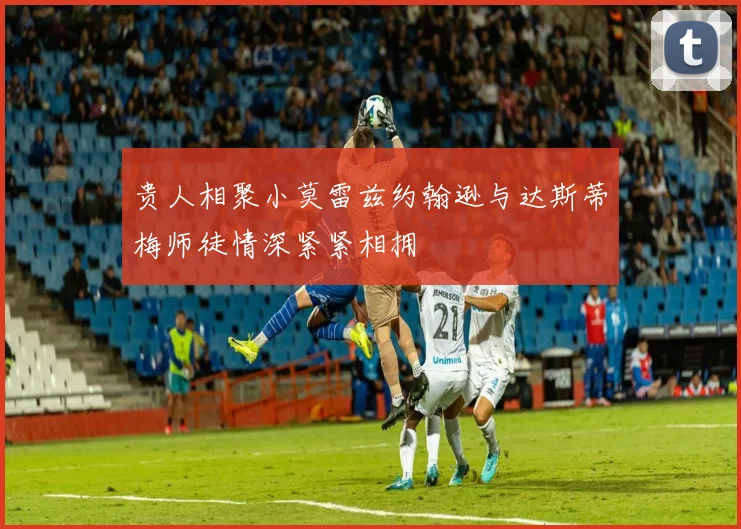 贵人相聚小莫雷兹约翰逊与达斯蒂梅师徒情深紧紧相拥
