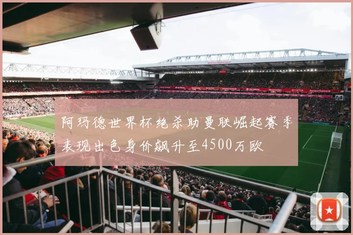 阿玛德世界杯绝杀助曼联崛起赛季表现出色身价飙升至4500万欧