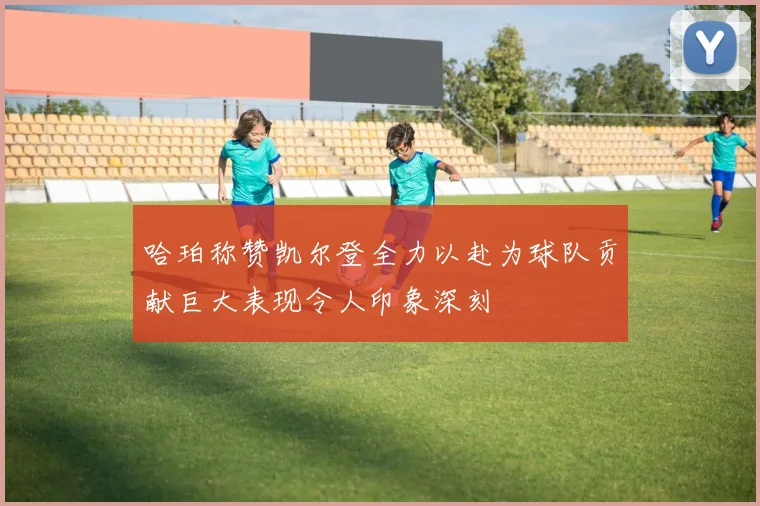 哈珀称赞凯尔登全力以赴为球队贡献巨大表现令人印象深刻