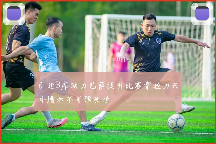 引进B席助力巴萨提升比赛掌控力而非增加不可预测性