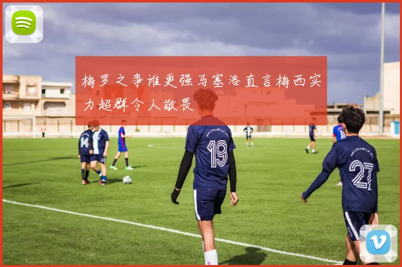 梅罗之争谁更强马塞洛直言梅西实力超群令人敬畏