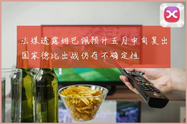 法媒透露姆巴佩预计五月中旬复出国家德比出战仍存不确定性
