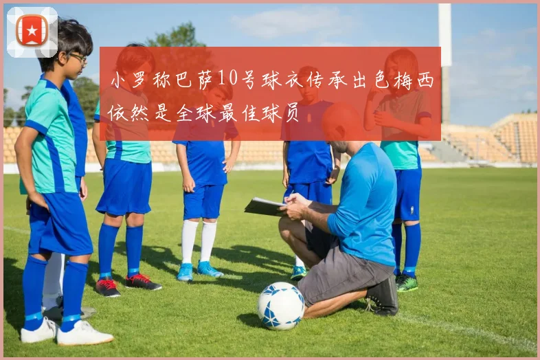 小罗称巴萨10号球衣传承出色梅西依然是全球最佳球员
