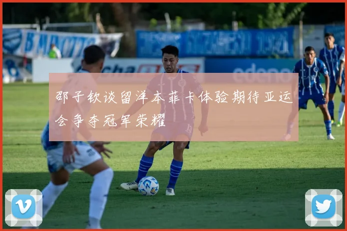 邵子钦谈留洋本菲卡体验期待亚运会争夺冠军荣耀