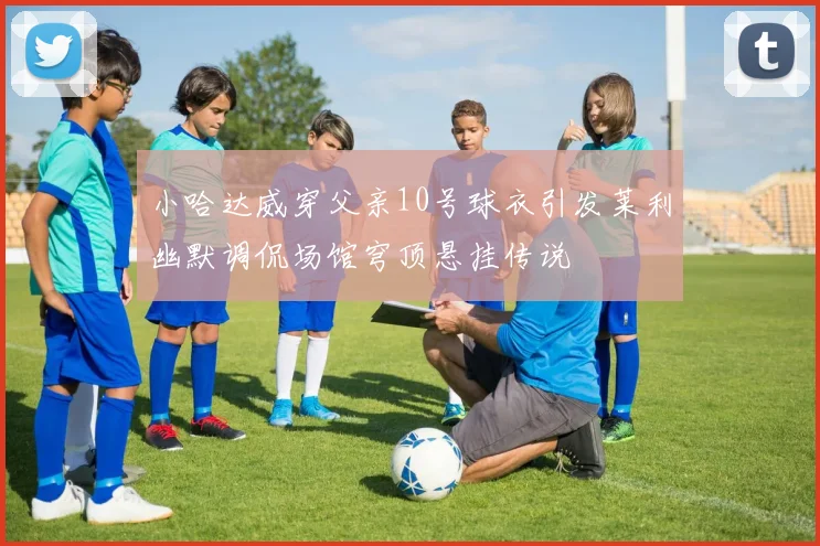 小哈达威穿父亲10号球衣引发莱利幽默调侃场馆穹顶悬挂传说