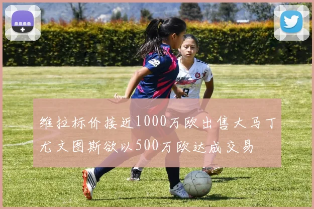 维拉标价接近1000万欧出售大马丁尤文图斯欲以500万欧达成交易