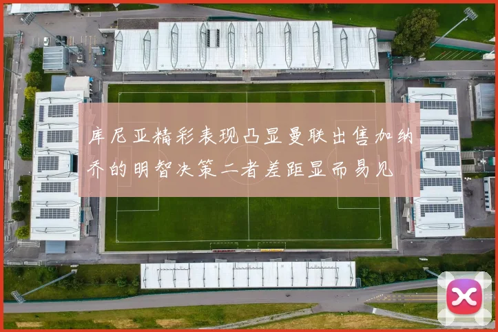 库尼亚精彩表现凸显曼联出售加纳乔的明智决策二者差距显而易见